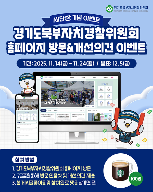 경기도북부자치경찰위원회 / 새단장 기념 이벤트 - 경기도북부자치경찰위원회 홈페이지 방문 개선의견 이벤트 / 기간: 2025.11.14 금 ~ 11.24 월 - 발표 12.5금 / 참여방법 [1.경기도북부자치경찰위원회 홈페이지 방문 2. 구글폼을 통해 방문 인증샷 및 개선의견 제출 3. 본 게시글 좋아요 및 참여완료 댓글 남기면 끝!]