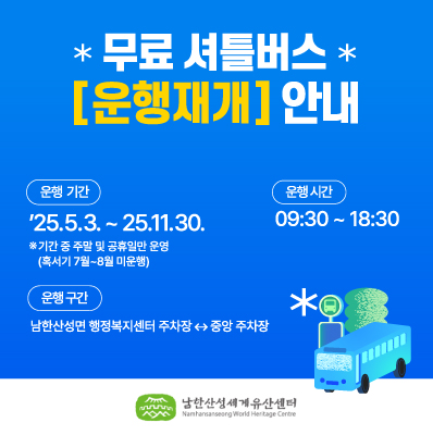 무료 셔틀버스
운행재개 안내
운행기간
`25.5.3. ~ 25.11.30.
※기간 중 주말 및 금휴일만 운영(혹서기 7월~8월 미운행)
운행시간
09:30 ~ 18:30
운행구간
남한산성면 행정복지센터 주차장 ↔ 중앙 주차장
남한산성세계유산센터