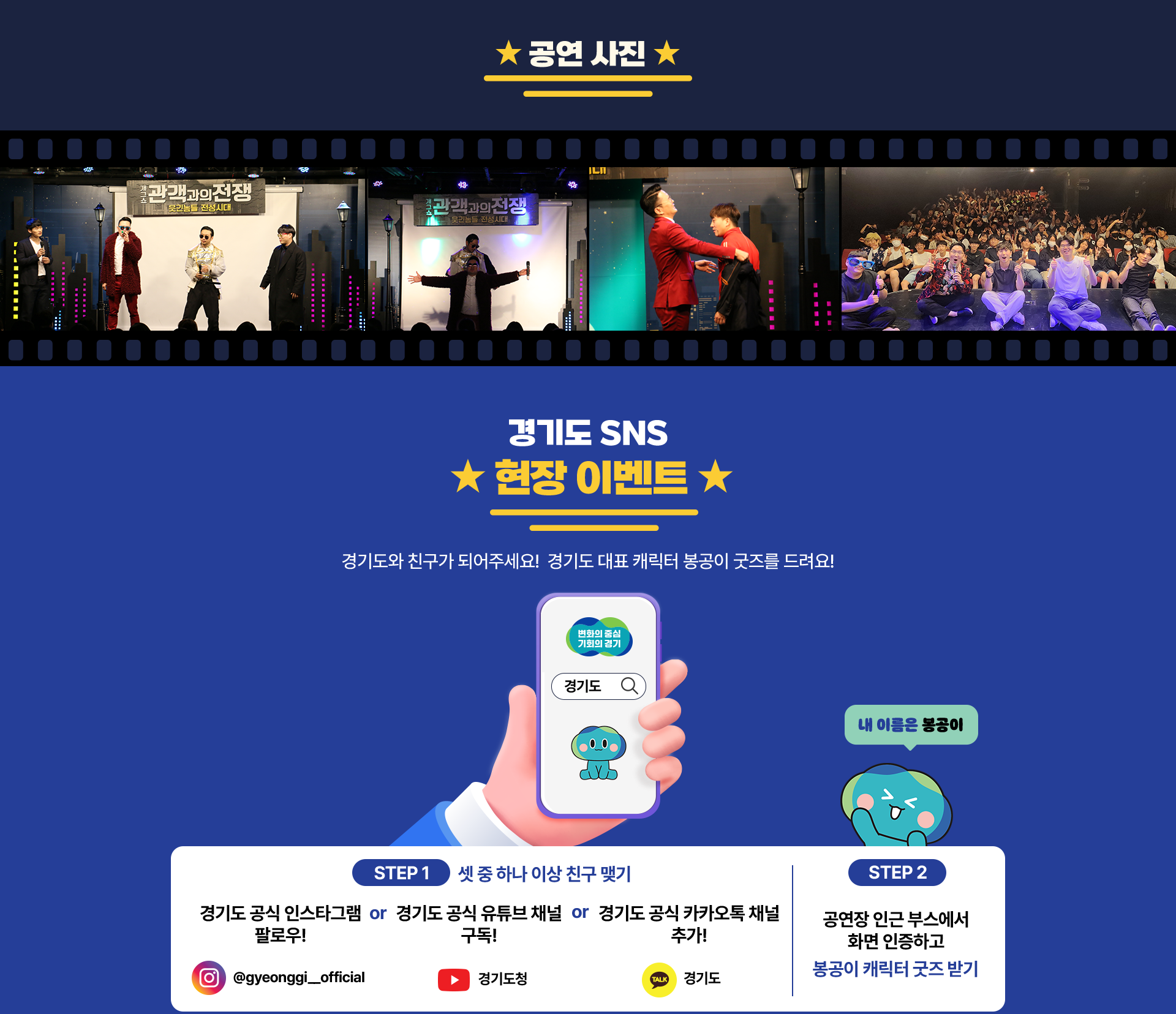 공연 사진 개그쇼 관객과의 전쟁 웃긴놈들 전성시대 공연 이미지 경기도 SNS 현장 이벤트 경기도와 친구가 되어주세요! 경기도 대표 캐릭터 봉공이 굿즈를 드려요! 변화의중심 기회의 경기 경기도 내 이름은 봉공이 STEP 1 셋 중 하나 이상 친구 맺기 경기도 공식 인스타그램 팔로우! @gyeonggi_official or 경기도 공식 유튜브 채널 구독! 유튜브 경기도청 or 경기도 공식 카카오톡 채널 추가! 카카오톡 경기도 STEP2 공연장 인근 부스에서 화면 인증하고 봉공이 캐릭터 굿즈 받기
