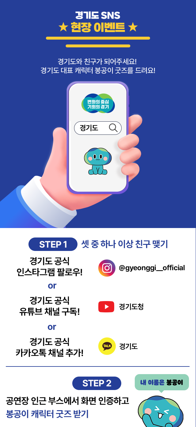 경기도 SNS 현장 이벤트 경기도와 친구가 되어주세요! 경기도 대표 캐릭터 봉공이 굿즈를 드려요! 변화의 중심 기회의 경기 경기도 STEP1 셋 중 하나 이상 친구 맺기 경기도 공식 인스타그램 팔로우! @gyeonggi__official or 경기도 공식 유튜브 채널 구독! 경기도청 유튜브 or 경기도 공식 카카오톡 채널 추가! 경기도 카카오톡 STEP 2 공연장 인근 부스에서 화면 인증하고 봉공이 캐릭터 굿즈 받기 내 이름은 봉공이