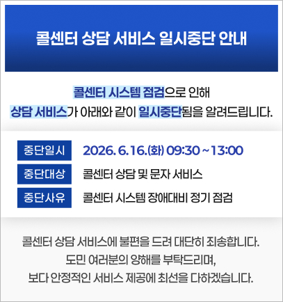 콜센터 서비스 일시중단 안내- 콜센터 시스템 점검으로 인해 상담 서비스가 아래와 같이 일시중단됨을 알려드립니다.
○ 중단일시: 2026. 6. 16.(화) 09:30 ~ 13:00  ○ 중단대상: 콜센터 상담 및 문자 서비스 ○ 중단사유: 콜센터 시스템 장애대비 정기 점검 콜센터 상담 서비스에 불편을 드려 대단히 죄송합니다.
도민 여러분의 양해를 부탁드리며, 보다 안정적인 서비스 제공에 최선을 다하겠습니다.