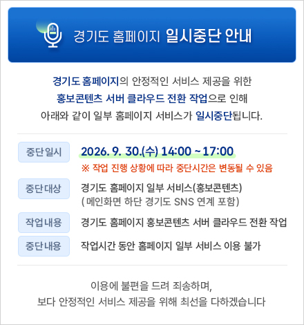 경기도 홈페이지 일시중단 안내 /
경기도 홈페이지의 안정적인 서비스 제공을 위한 홍보콘텐츠 서버 클라우드 전환 작업으로 아래와 같이 일부 홈페이지 서비스가 일시중단됩니다.
○ 중단일시 : 2026. 9. 30.(수) 14:00 ~ 17:00
※ 작업 진행 상황에 따라 중단시간은 변동될 수 있음
○ 중단대상 : 경기도 홈페이지 일부 서비스(홍보콘텐츠)
※ 메인화면 하단 경기도 SNS 연계 포함
○ 작업내용 : 경기도 홈페이지 홍보콘텐츠 서버 클라우드 전환 작업
○ 중단내용 : 작업시간 동안 홈페이지 일부 서비스 이용 불가
이용에 불편을 드려 죄송하며, 보다 안정적인 서비스 제공을 위해 최선을 다하겠습니다.