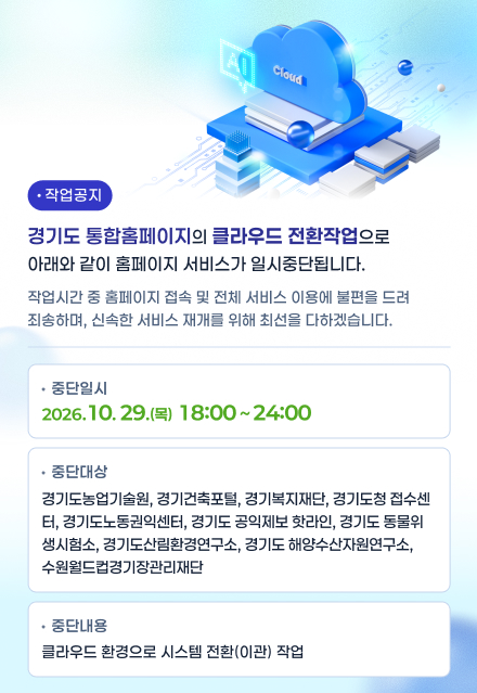 작업공지 / 경기도 통합홈페이지의 클라우드 전환작업으로 아래와 같이 홈페이지 서비스가 일시중단됩니다. / 작업시간 중 홈페이지 접속 및 전체 서비스 이용에 불편을 드려 죄송하며, 신속한 서비스 재개를 위해 최선을 다하겠습니다. / 중단일시 : 2026. 10. 29.(목) ~ 18:00 ~ 24:00 / 중단대상 : 경기도농업기술원, 경기건축포털, 경기복지재단, 경기도청 접수센터, 경기도 노동권익센터, 경기도 공익제보 핫라인, 경기도 동물위생시험소, 경기도 산림환경연구소, 경기도 해양수산자원연구소, 수원월드컵경기장관리재단 / 중단내용 : 클라우드 환경으로 시스템 전환(이관) 작업