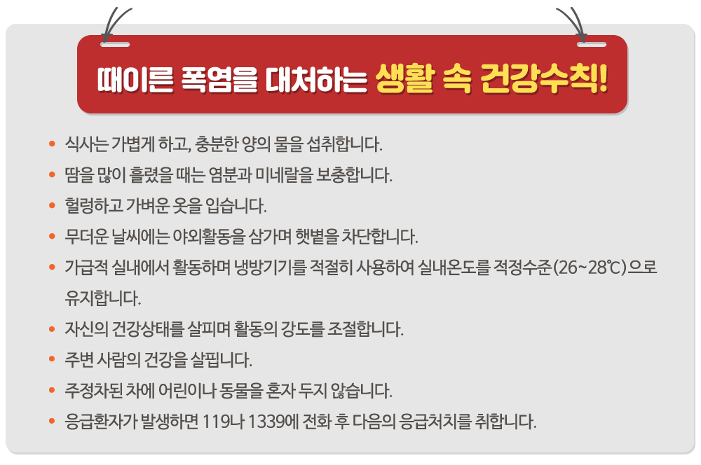 1. 식사는 가볍게 하고, 충분한 양의 물을 섭취합니다.(0)
2. 땀을 많이 흘렸을 때는 염분과 미네랄을 보충합니다.(0)
3. 헐렁하고 가벼운 옷을 입습니다.
4. 무더운 날씨에는 야외활동을 삼가며 햇볕을 차단합니다.(0)
5. 가급적 실내에서 활동하며 냉방기기를 적절히 사용하여 실내온도를 적정수준(26~28℃)으로 유지합니다. (0)
6. 자신의 건강상태를 살피며 활동의 강도를 조절합니다.
7. 주변 사람의 건강을 살핍니다.
8. 주정차된 차에 어린이나 동물을 혼자 두지 않습니다.
9. 응급환자가 발생하면 119나 1339에 전화 후 다음의 응급처치를 취합니다.(0)