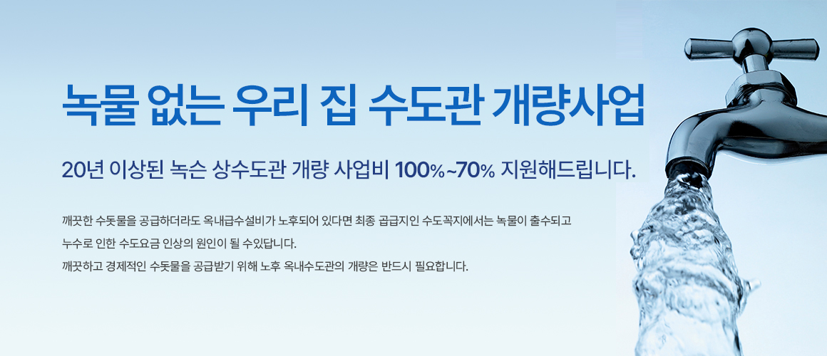 녹물 없는 우리 집 수도관 개량사업 20년 이상된 녹슨 상수도관 개량 사업비 100%~70% 지원해드립니다. 깨끗한 수돗물을 공급하더라도 옥내급수설비가 노후되어 있다면 최종 공급지인 수도꼭지에서는 녹물이 출수되고 누수로 인한 수도요금 인상의 원인이 될 수 있답니다. 깨끗하고 경제적인 수돗물을 공급받기 위해 노후 옥내수도관의 개량은 반드시 필요합니다.