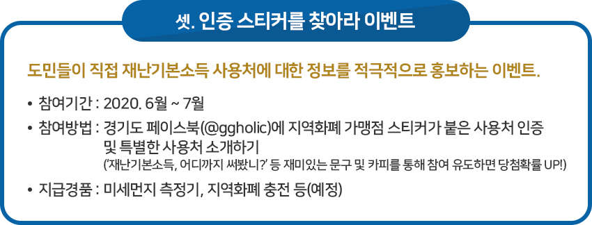 이벤트 셋, 인증 스티커를 찾아라 이벤트 / 도민들이 직접 재난기본소득 사용처에 대한 정보를 적극적으로 홍보하는 이벤트. / · 참여기간 : 2020. 6월 ~ 7월 /· 참여방법 : 경기도 페이스북(@ggholic)에 지역화폐 가맹점 스티커가 붙은 사용처 인증 및 특별한 사용처 소개하기(‘재난기본소득, 어디까지 써봤니?’ 등 재미있는 문구 및 카피를 통해 참여 유도하면 당첨확률 UP!) / · 지급경품 : 미세먼지 측정기, 지역화폐 충전 등(예정)