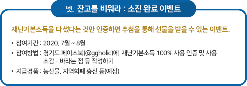 이벤트 넷, ‘잔고를 비워라 : 소진 완료’ 이벤트 / 재난기본소득을 다 썼다는 것만 인증하면 추첨을 통해 선물을 받을 수 있는 이벤트. / · 참여기간 : 2020. 7월 ~ 8월 / · 참여방법 : 경기도 페이스북(@ggholic)에 재난기본소득 100% 사용 인증 및 사용 소감․바라는 점 등 작성하기 / · 지급경품 : 농산물, 지역화폐 충전 등(예정)