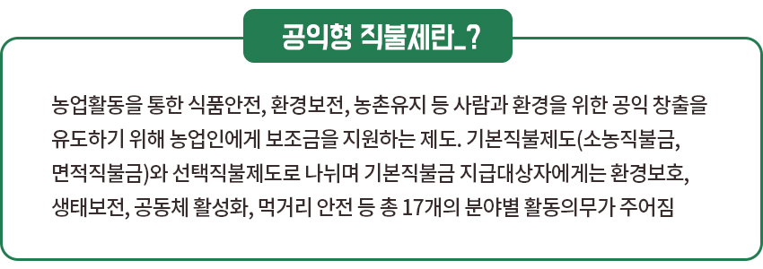 공익형 직불제란? : 농업활동을 통한 식품안전, 환경보전, 농촌유지 등 사람과 환경을 위한 공익 창출을 유도하기 위해 농업인에게 보조금을 지원하는 제도. 기본직불제도(소농직불금, 면적직불금)와 선택직불제도로 나뉘며 기본직불금 지급대상자에게는 환경보호, 생태보전, 공동체 활성화, 먹거리 안전 등 총 17개의 분야별 활동의무가 주어짐 