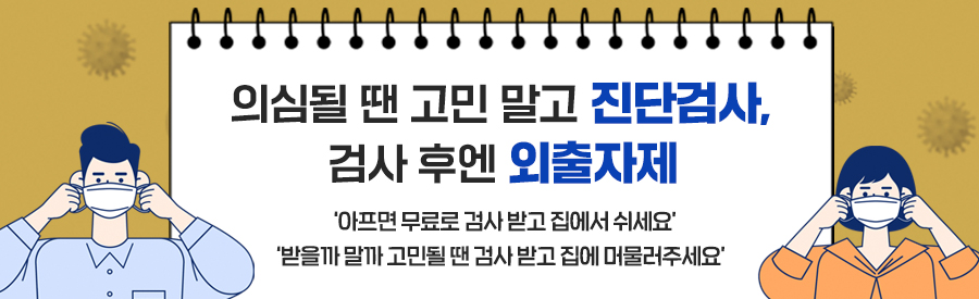 의심될 땐 고민 말고 진단검사, 검사 후엔 외출자제
   - ‘아프면 무료로 검사 받고 집에서 쉬세요’
   - ‘받을까 말까 고민될 땐 검사 받고 집에 머물러주세요’