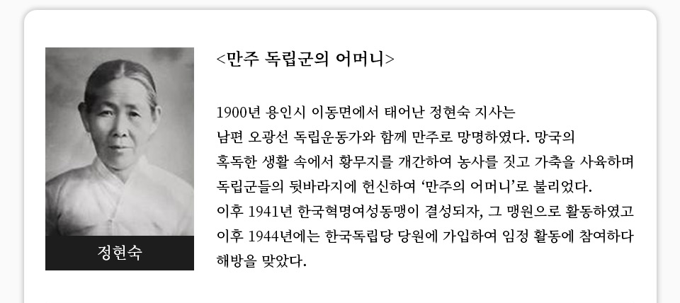 [만주 독립군의 어머니]1900년 용인시 이동면에서 태어난 정현숙 지사는 남편 오광선 독립운동가와 함께 만주로 망명하였다. 망국의 혹독한 생활 속에서 황무지를 개간하여 농사를 짓고 가축을 사육하며 독립군들의 뒷바라지에 헌신하여 ‘만주의 어머니’로 불리었다. 이후 1941년 한국혁명여성동맹이 결성되자, 그 맹원으로 활동하였고 이후 1944년에는 한국독립당 당원에 가입하여 임정 활동에 참여하다 해방을 맞았다.