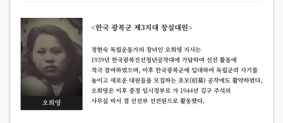 [한국 광복군 제3지대 창설대원]정현숙 독립운동가의 장녀인 오희영 지사는 1939년 한국광복진선청년공작대에 가담하여 선전 활동에 적극 참여하였으며, 이후 한국광복군에 입대하여 독립군의 사기를 높이고 새로운 대원들을 모집하는 초모(招募) 공작에도 활약하였다. 오희영은 이후 중경 임시정부로 가 1944년 김구 주석의 사무실 비서 겸 선전부 선전원으로 활동했다. 