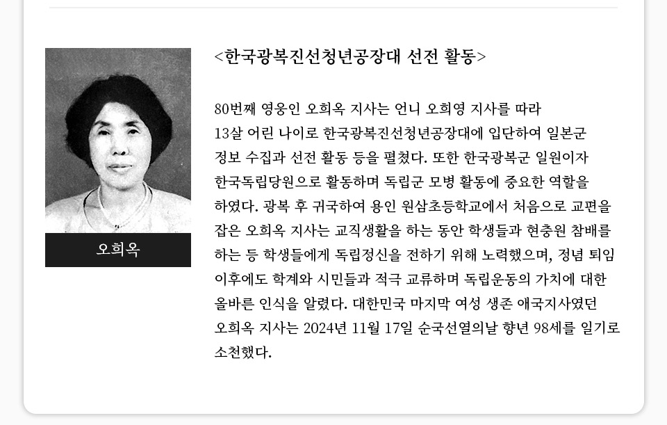 [한국광복진선청년공장대 선전 활동]80번째 영웅인 오희옥 지사는 언니 오희영 지사를 따라 13살 어린 나이로 한국광복진선청년공장대에 입단하여 일본군 정보 수집과 선전 활동 등을 펼쳤다. 또한 한국광복군 일원이자 한국독립당원으로 활동하며 독립군 모병 활동에 중요한 역할을 하였다. 광복 후 귀국하여 용인 원삼초등학교에서 처음으로 교편을 잡은 오희옥 지사는 교직생활을 하는 동안 학생들과 현충원 참배를 하는 등 학생들에게 독립정신을 전하기 위해 노력했으며, 정념 퇴임 이후에도 학계와 시민들과 적극 교류하며 독립운동의 가치에 대한 올바른 인식을 알렸다. 대한민국 마지막 여성 생존 애국지사였던 오희옥 지사는 2024년 11월 17일 순국선열의날 향년 98세를 일기로 소천했다. 