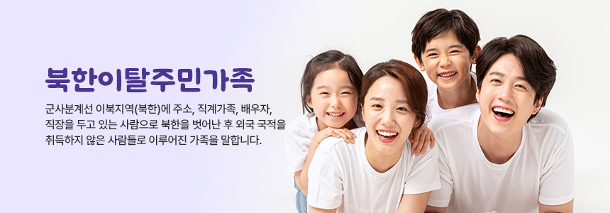 북한이탈주민가족 군사분계선 이북지역(북한)에 주소, 지계가족, 배우자, 직장을 두고 있는 사람으로 북한을 벗어난 후 외국 국적을 취득하지 않은 사람들로 이루어진 가족을 말합니다. 엄마 아빠 남자 어린이 여자 어린이가 웃는 사진