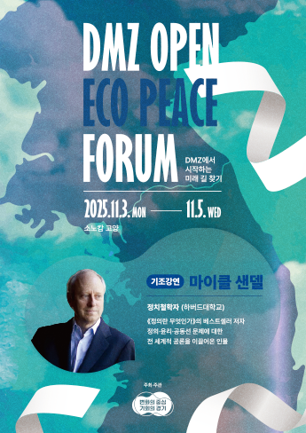 DMZ OPEN ECO PEACE FORUM. DMZ에서 시작하는 미래 길 찾기. 2025.11.3.MON~11.5.WED.소노캄 고양.기조강연:마이클 샌델. 정치철학자(하버드 대학교) 「정의란 무엇인가」의 베스트셀러 저자. 정의·윤리·공동선 문제에 대한 전 세계적 곤론을 이끌어온 인물. 주최 및 주관:변화의 중심 기회의 경기.