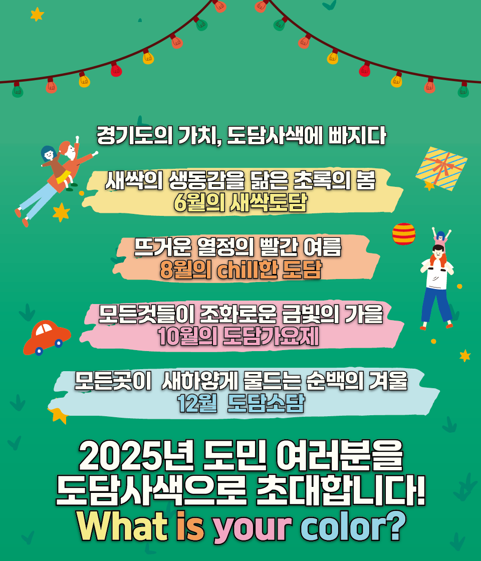 경기도의 가치, 도담 사색에 빠지다. 새싹의 생동감을 닮은 초록의 봄 5월의 새싹도담 뜨거운 열정의 빨간 여름 7월의 chill한 도담 모든 것들이 조화로운 금빛의 가을 10월의 도담가요제 모든곳이 새하얗게 물드는 순백의 겨울 12우러 도담소담. 2025년 도민 여러분을 도담사색으로 초대합니다! what is your color?