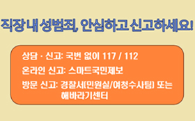 직장 내 성범죄, 안심하고 신고하세요! 상담·신고: 국번 없이 117/112 온라인 신고 : 스마트국민제보 방문 신고 : 경찰서[민원실/여청수사팀] 또는 해바라기센터