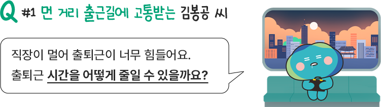 Q#1 먼 거리 출근길에 고통받는 김봉공 씨 / 직장이 너무 멀어 출퇴근이 너무 힘들어요. 출퇴근 시간을 어떻게 줄일 수 있을까요?