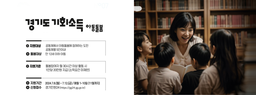 경기도 기회소득 아동돌봄/ + 지원대상, 공동체에서 아동돌봄에 참여하는 도민, 공동체별 5인이내 / + 돌봄대상, 만 12세 이하 아동 / + 지원기준, 돌봄참여자 월 30시간 이상 활동 시 1인당 20만원 지금 (소득요건 미제한) /  +지원기간, 2024.7.8.(월) ~ 7.12.(금), 매월 1-10일 (11월까지) / + 신청접수 경기민원24 (https://gg24.gg.go.kr)