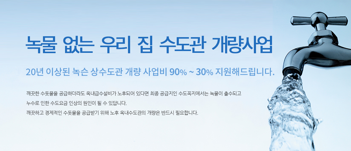 녹물 없는 우리 집 수도관 개량사업 20년 이상된 녹슨 상수도관 개량 사업비 90%~30% 지원해드립니다.
깨끗한 수돗물을 공급하더라도 옥내급수설비가 노후되어 있다면 최종 공급지인 수도꼭지에서는 녹물이 출수되고 누수로 인한 수도요금 인상의 원인이 될 수 있답니다.
깨끗하고 경제적인 수돗물을 공급받기 위해 노후 옥내수도관의 개량은 반드시 필요합니다.