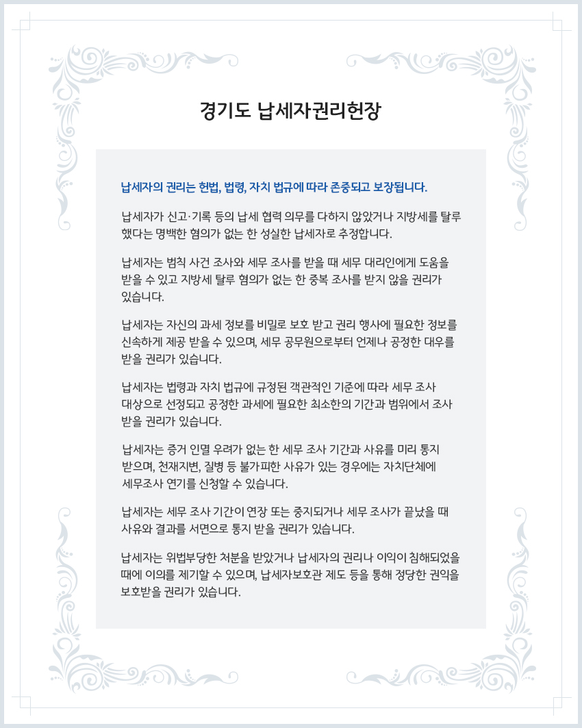 경기도 납세자권리헌장 - 납세자의 권리는 헌법, 법령, 자치 법규에 따라 존중되고 보장됩니다.
  납세자가 신고·기록 등의 납세 협력 의무를 다하지 않았거나 지방세를 탈루했다는 명백한 혐의가 없는 한 성실한 납세자로 추정합니다.
  납세자는 범칙 사건 조사와 세무 조사를 받을 때 세무 대리인에게 도움을 받을 수 있고 지방세 탈루 혐의가 없는 한 중복 조사를 받지 않을 권리가 있습니다.
  납세자는 자신의 과세 정보를 비밀로 보호 받고 권리 행사에 필요한 정보를 신속하게 제공 받을 수 있으며, 세무 공무원으로부터 언제나 공정한 대우를 받을 권리가 있습니다.
  납세자는 법령과 자치 법규에 규정된 객관적인 기준에 따라 세무 조사 대상으로 선정되고 공정한 과세에 필요한 최소한의 기간과 범위에서 조사 받을 권리가 있습니다.
  납세자는 증거 인멸 우려가 없는 한 세무 조사 기간과 사유를 미리 통지 받으며, 천재지변, 질병 등 불가피한 사유가 있는 경우에는 자치단체에 세무조사 연기를 신청할 수 있습니다.
  납세자는 세무 조사 기간이 연장 또는 중지되거나 세무 조사가 끝났을 때 사유와 결과를 서면으로 통지 받을 권리가 있습니다.
  납세자는 위법․부당한 처분을 받았거나 납세자의 권리나 이익이 침해되었을 때에 이의를 제기할 수 있으며, 납세자보호관 제도 등을 통해 정당한 권익을 보호받을 권리가 있습니다. 