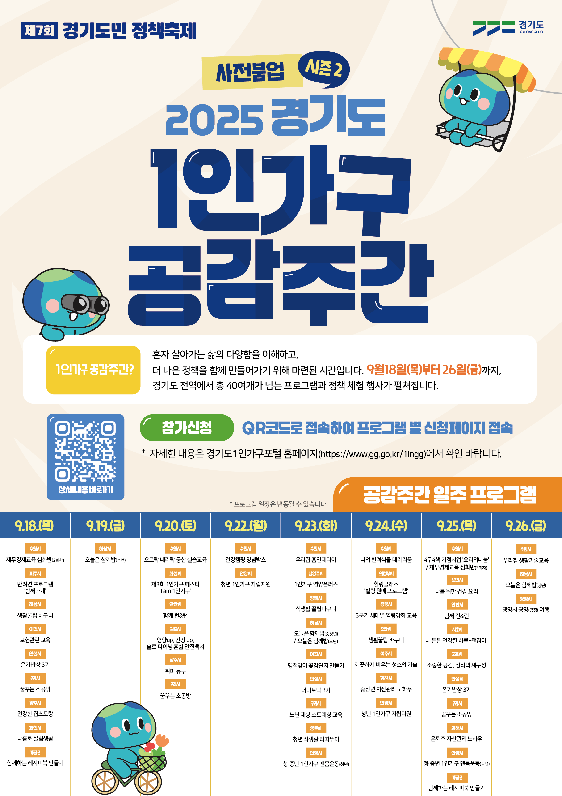 제7회 경기도민 정책축제 ,경기도 GYEONGGI-DO / 사전붐업 시즌2 2025 경기도 1인가구 공감주간 / 1인가구 공감주간? - 혼자 살아가는 삶의 다양함을 이해하고,더 나은 정책을 함께 만들어가기 위해 마련된 시간입니다. 9월18일(목)부터 26일(금)까지, 경기도 전역에서 총 40여개가 넘는 프로그램과 정책 체험 행사가 펼쳐집니다. / 참가신청 - QR코드로 접속하여 프로그램별 신청페이지 접속 (* 자세한 내용은 경기도 1인가구포털 홈페이지(https://www.gg.go.kr/1ingg)에서 확인 바랍니다.)  / 공감주간일주 프로그램 (*프로그램 일정은 변동될 수 있습니다.) / 9.18.(목) - 수원시(재무경제교육 심화반(2회차)), 파주시(반려견 프로그램 '함께하개'), 하남시(생활꿀팁바구니),이천시 (보험관련 교육), 안성시 (온가밥상 3기), 구리시(꿈꾸는 소공방), 양주시(건강한 집스토랑), 과천시(나홀로 살림생활), 가평군 (함께하는 레시피북 만들기) / 9.19.(금) - 하남시(오늘은 함께밥(청년)) / 9.20.(토) - 수원시(오르락 내리락 등산 실습교육), 화성시(제3회 1인가구 페스타 lam 1인가구'), 안산시(함께 런&런), 김포시(영양up, 건강 up, 솔로 다이닝 혼삶 안전백서), 광주시(취미 동무),구리시(꿈꾸는 소공방) / 9.22.(월) - 수원시(건강캠핑 양념박스), 안양시(청년 1인가구 자립지원) / 9.23.(화) - 수원시(우리집 홈인테리어), 남양주시(1인가구 영양플러스), 평택시(식생활꿀팁바구니), 하남시(오늘은 함께밥(중장년) /오늘은 함께밥(노년)), 이천시(명절맞이 곶감단지 만들기), 안성시(머니토닥 3기), 구리시(노년 대상 스트레칭 교육), 양주시(청년 식생활라따뚜이), 안양시(청·중년 1인가구 맨몸운동(청년)) / 9.24.(수) - 수원시(나의 반려식물 테라리움), 의정부시(힐링클래스 '힐링원예 프로그램'), 광명시( 3분기 세대별 역량강화 교육), 오산시(생활꿀팁 바구니), 여주시(깨끗하게 비우는 청소의 기술), 과천시(중장년 자산관리 노하우), 안양시(청년 1인가구 자립지원) / 9.25.(목) - 수원시(474색 거점사업 '요리와나눔' /재무경제교육 심화반(3회차)), 용인시(나를 위한 건강요리), 안산시(함께 런&런), 시흥시(나 튼튼 건강한 하루+괜찮아!), 군포시(소중한 공간, 정리의 재구성), 안성시(온기밥상 3기), 구리시(꿈꾸는 소공방), 과천시(은퇴후 자산관리 노하우), 안양시(청·중년 1인가구 맨몸운동(중년)), 가평군(함께하는 레시피북 만들기) / 9.26.(금) - 수원시(우리집 생활기술교육), 하남시(오늘은 함께밥(청년)), 광명시(광명시 광명(공정) 여행)