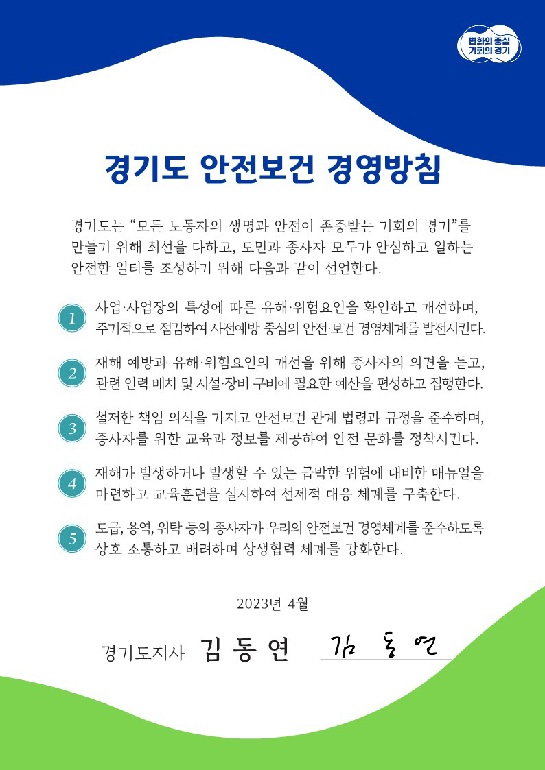 변화의 중심 기회의 경기 / 경기도 안전보건 경영방침 / 경기도는 '모든 노동자의 생명과 안전이 존중받는 기회의 경기'를 만들기 위해 최선을 다하고, 도민과 종사자 모두가 안심하고 일하는 안전한 일터를 조성하기 위해 다음과 같이 선언한다 . / 1. 사업.사업장의 특성에 따른 유해 위험요인을 확인하고 개선하며, 주기적으로 점검하여 사전예방 중심의 안전.보건 경영체계를 발전시킨디ㅏ. / 2. 재해 예방과 유해 위험요인의 개선을 위해 종사자의 의견을 듣고, 관련 인력 배치 및 시설.장비 구비에 필요한 예산을 편성하고 집행한다. / 3.철저한 책임 의식을 가지고 안전보건 관계 법령과 규정을 준수하며, 종사자를 위한 교육과 정보를 제공하여 안전 문화를 정착시킨다. / 4.재해가 발생하거나 발생할 수 있는 급박한 위험에 대비한 매뉴얼을 마련하고 교육훈련을 실시하여 선제적 대응 체계를 구축한다. / 5.도급,용역, 위탁 등의 종사자가 우리의 안전보건 경영체계를 준수하도록 상호 소통하고 배려하며 상생협력 체계를 강화한다. / 2023년 4월 경기도지사 김동연