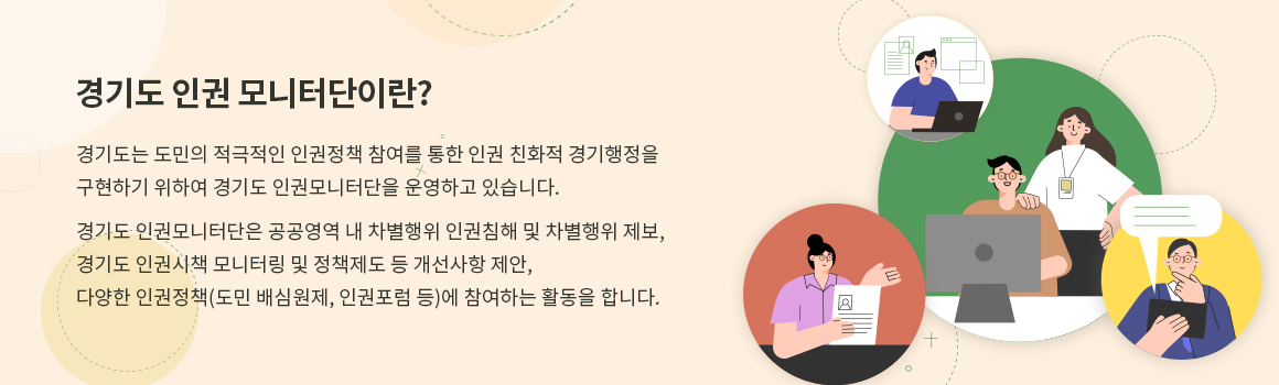 경기도는 도민의 적극적인 인권정책 참여를 통한 인권 친화적 경기행정을 구현하기 위하여 경기도 인권모니터단을 운영하고 있습니다. 경기도 인권모니터단은 공공영역 내 차별행위 인권침해 및 차별행위 제보,경기도 인권시책 모니터링 및 정책제도 등 개선사항 제안,다양한 인권정책(도민 배심원제, 인권포럼 등)에 참여하는 활동을 합니다.